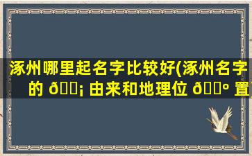 涿州哪里起名字比较好(涿州名字的 🐡 由来和地理位 🌺 置)